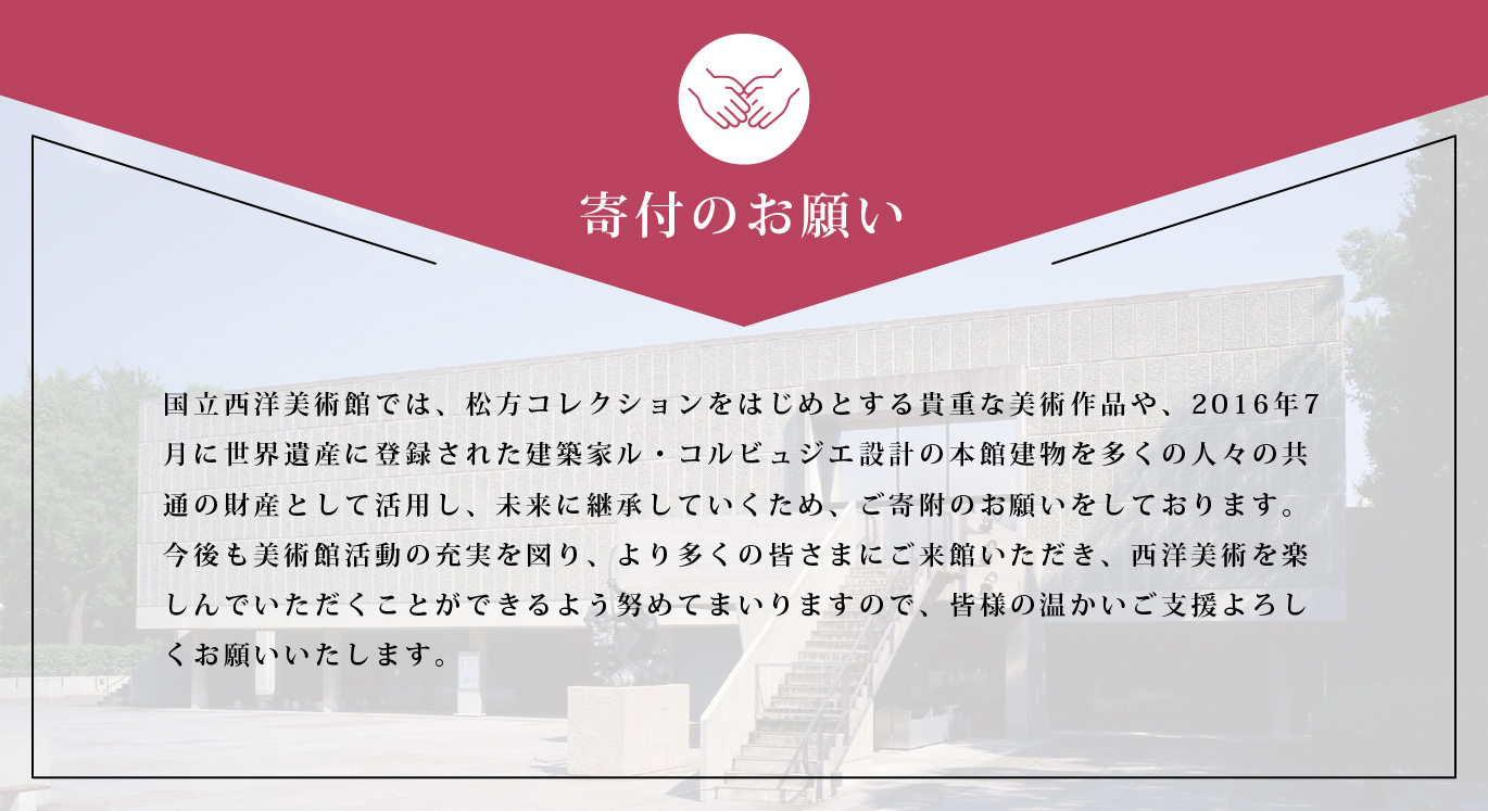 寄付のお願い　国立西洋美術館では、松方コレクションをはじめとする貴重な美術作品や、2016年7月に世界遺産に登録された建築家ル・コルビュジエ設計の本館建物を多くの人々の共通の財産として活用し、未来に継承していくため、ご寄附のお願いをしております。今後も美術館活動の充実を図り、より多くの皆さまにご来館いただき、西洋美術を楽しんでいただくことができるよう努めてまいりますので、皆様の温かいご支援よろしくお願いいたします。