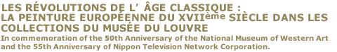 LES RÉVOLUTIONS DE L’ÂGE CLASSIQUE : LA PEINTURE EUROPÉENNE DU XVIIème SIÉCLE DANS LES COLLECTIONS DU MUSÉE DU LOUVRE
In commemoration of the 50th Anniversary of the National Museum of Western Art and the 55th Anniversary of Nippon Television Network Corporation.